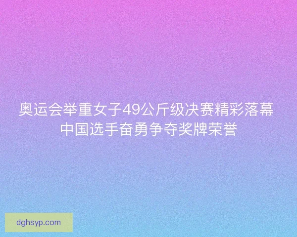 奥运会举重女子49公斤级决赛精彩落幕 中国选手奋勇争夺奖牌荣誉