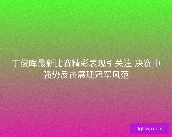 丁俊晖最新比赛精彩表现引关注 决赛中强势反击展现冠军风范