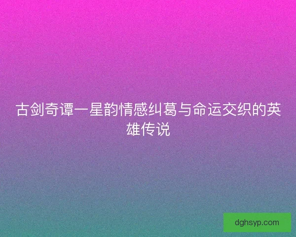 古剑奇谭一星韵情感纠葛与命运交织的英雄传说
