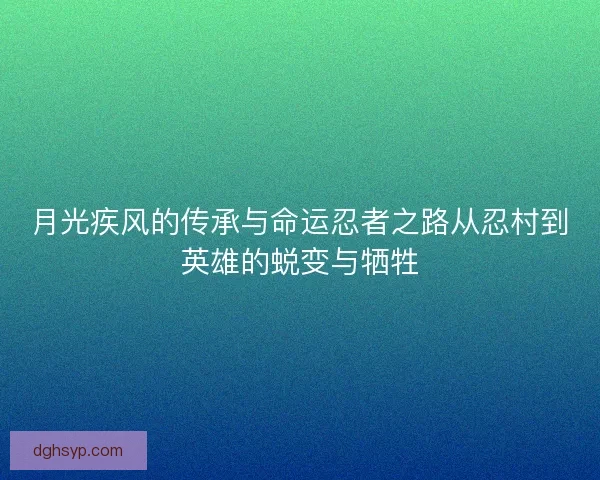月光疾风的传承与命运忍者之路从忍村到英雄的蜕变与牺牲