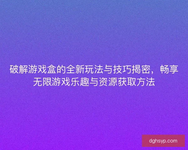 破解游戏盒的全新玩法与技巧揭密，畅享无限游戏乐趣与资源获取方法