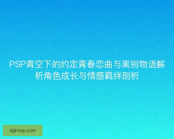 PSP青空下的约定青春恋曲与离别物语解析角色成长与情感羁绊剖析