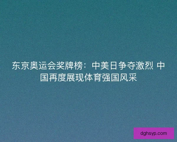 东京奥运会奖牌榜：中美日争夺激烈 中国再度展现体育强国风采
