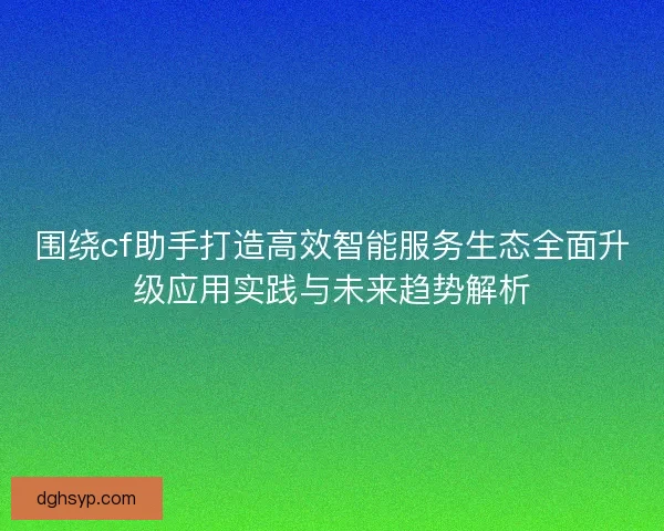 围绕cf助手打造高效智能服务生态全面升级应用实践与未来趋势解析