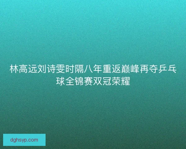 林高远刘诗雯时隔八年重返巅峰再夺乒乓球全锦赛双冠荣耀