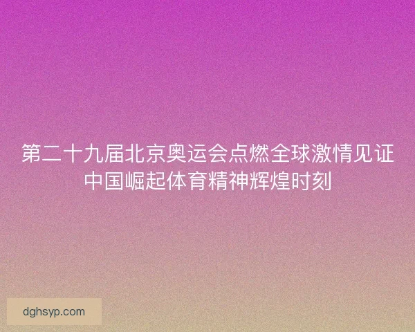 第二十九届北京奥运会点燃全球激情见证中国崛起体育精神辉煌时刻