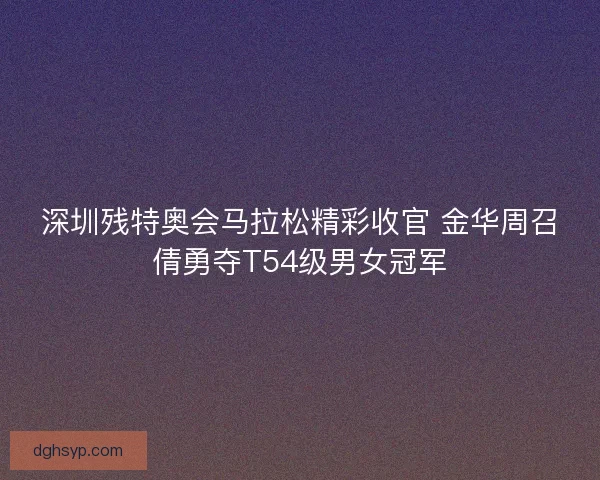深圳残特奥会马拉松精彩收官 金华周召倩勇夺T54级男女冠军
