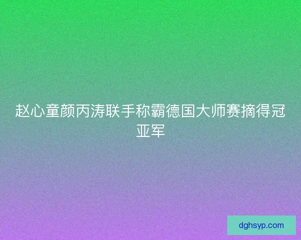 赵心童颜丙涛联手称霸德国大师赛摘得冠亚军
