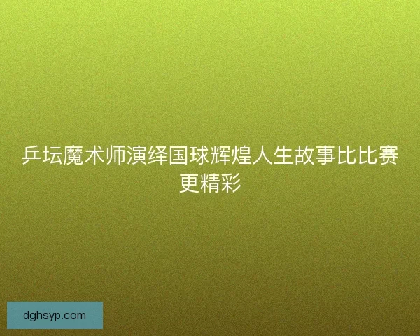 乒坛魔术师演绎国球辉煌人生故事比比赛更精彩