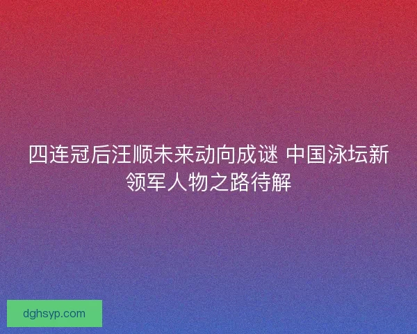 四连冠后汪顺未来动向成谜 中国泳坛新领军人物之路待解
