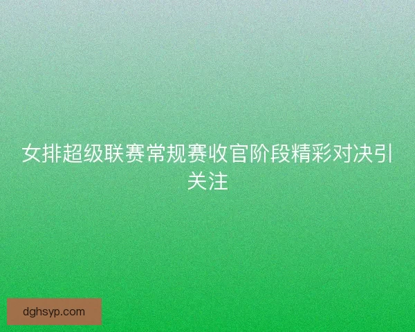 女排超级联赛常规赛收官阶段精彩对决引关注
