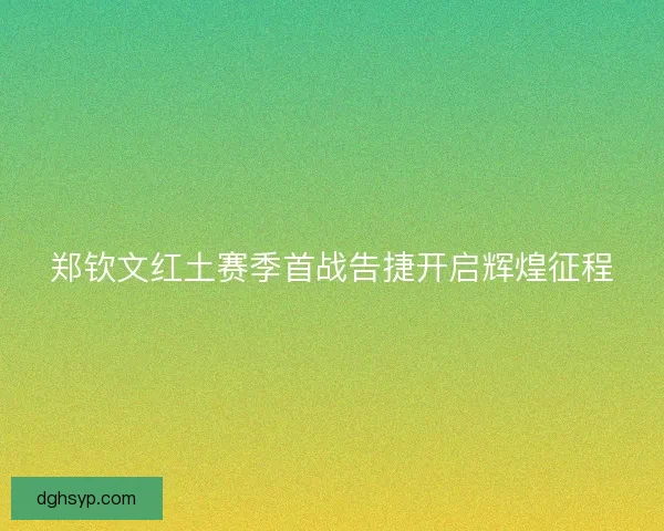 郑钦文红土赛季首战告捷开启辉煌征程