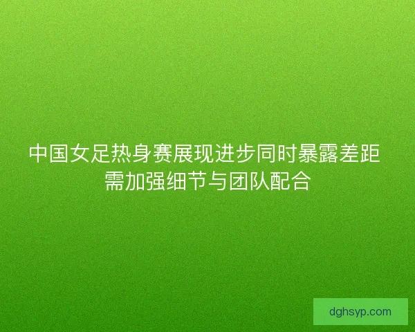 中国女足热身赛展现进步同时暴露差距 需加强细节与团队配合