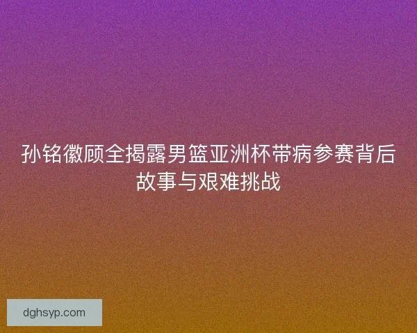 孙铭徽顾全揭露男篮亚洲杯带病参赛背后故事与艰难挑战
