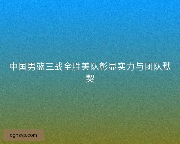 中国男篮三战全胜美队彰显实力与团队默契