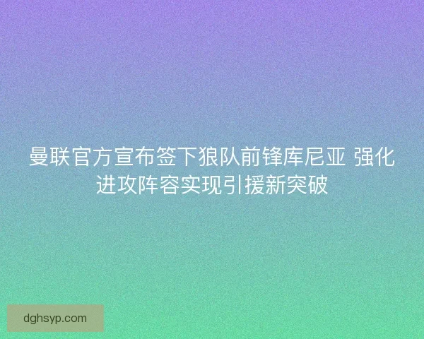 曼联官方宣布签下狼队前锋库尼亚 强化进攻阵容实现引援新突破