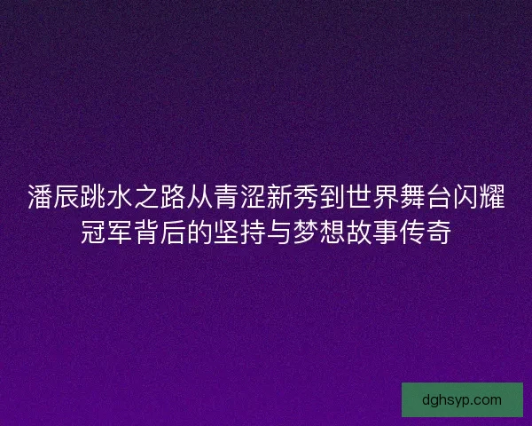 潘辰跳水之路从青涩新秀到世界舞台闪耀冠军背后的坚持与梦想故事传奇