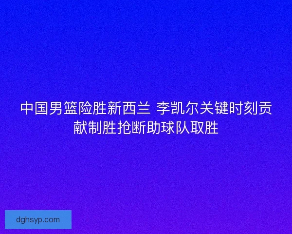 中国男篮险胜新西兰 李凯尔关键时刻贡献制胜抢断助球队取胜
