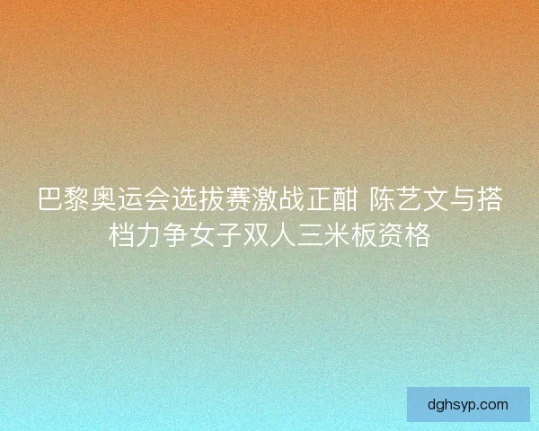 巴黎奥运会选拔赛激战正酣 陈艺文与搭档力争女子双人三米板资格