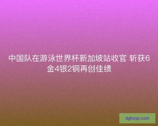 中国队在游泳世界杯新加坡站收官 斩获6金4银2铜再创佳绩