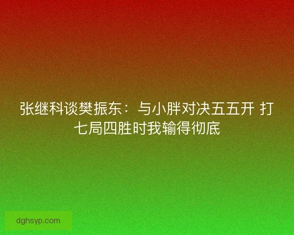 张继科谈樊振东：与小胖对决五五开 打七局四胜时我输得彻底